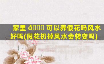 家里 🐞 可以养假花吗风水好吗(假花扔掉风水会转变吗)
